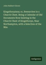 Kingsthorpiana; or, Researches in a Church Chest. Being a Calendar of Old Documents Now Existing in the Church Chest of Kingsthorpe, Near Northampton,