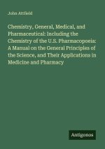 Chemistry, General, Medical, and Pharmaceutical: Including the Chemistry of the U.S. Pharmacopoeia: A Manual on the General Principles of the Science,