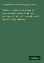 The Burial of the Dead. A Pastor's Complete Hand-Book for Funeral Services, and for the Consolation and Comfort of the Afflicted
