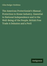 The American Protectionist's Manual . Protection to Home Industry. Essential to National Independence and to the Well-Being of the People. British Fre