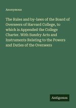 The Rules and by-laws of the Board of Overseers of Harvard College, to which is Appended the College Charter. With Sundry Acts and Instruments Relatin
