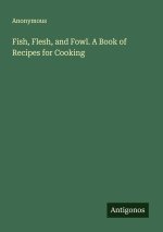 Fish, Flesh, and Fowl. A Book of Recipes for Cooking