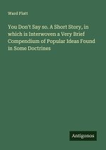 You Don't Say so. A Short Story, in which is Interwoven a Very Brief Compendium of Popular Ideas Found in Some Doctrines