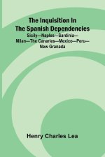 The Inquisition In The Spanish Dependencies; Sicily Naples Sardinia Milan The Canaries Mexico Peru New Granada