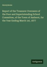 Report of the Treasurer Overseers of the Poor and Superintending School Committee, of the Town of Amherst, for the Year Ending March 1st, 1877