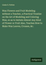 Wax Flowers and Fruit Modeling without a Teacher, a Practical Treatise on the Art of Modeling and Coloring Wax, so as to Imitate Almost Any Kind of Fl