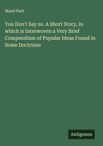 You Don't Say so. A Short Story, in which is Interwoven a Very Brief Compendium of Popular Ideas Found in Some Doctrines