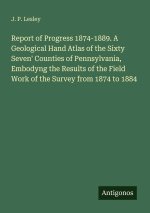 Report of Progress 1874-1889. A Geological Hand Atlas of the Sixty Seven' Counties of Pennsylvania, Embodyng the Results of the Field Work of the Surv