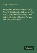 A Report on a Plan for Transporting Wounded Soldiers by Railway in Time of War. With Descriptions of Various Methods Employed For this Purpose on Diff