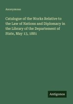 Catalogue of the Works Relative to the Law of Nations and Diplomacy in the Library of the Departement of State, May 13, 1881