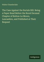 The Case Against the Burials Bill. Being a Paper Read Before the Rural Decanal Chapter of Bolton-Le Moors, Lancashire, and Published at Their Request