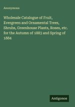Wholesale Catalogue of Fruit, Evergreen and Ornamental Trees, Shrubs, Greenhouse Plants, Roses, etc. for the Autumn of 1883 and Spring of 1884