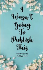 I Wasn't Going To Publish This A compilation of slam poetry that left my lips, but never my fingertips.