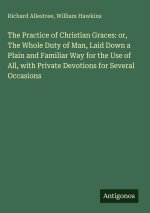 The Practice of Christian Graces: or, The Whole Duty of Man, Laid Down a Plain and Familiar Way for the Use of All, with Private Devotions for Several
