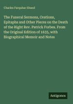 The Funeral Sermons, Orations, Epitaphs and Other Pieces on the Death of the Right Rev. Patrick Forbes. From the Original Edition of 1635, with Biogra