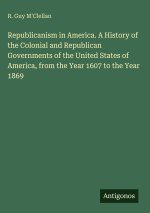 Republicanism in America. A History of the Colonial and Republican Governments of the United States of America, from the Year 1607 to the Year 1869