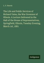 The Life and Public Services of Richard Yates, the War Governor of Illinois. A Lecture Delivered in the Hall of the House of Representatives, Springfi