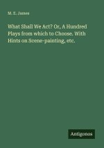 What Shall We Act? Or, A Hundred Plays from which to Choose. With Hints on Scene-painting, etc.