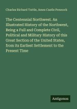 The Centennial Northwest. An Illustrated History of the Northwest, Being a Full and Complete Civil, Political and Military History of this Great Secti
