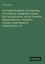 The Pacific Northwest. Facts Relating to the History, Topography, Climate, Soil, and Agriculture, Forests, Fisheries, Mineral Resources, Commerce, Ind