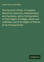 The Executor's Guide. A Complete Manual for Executors, Administrators and Guardians, with a Full Exposition of Their Rights, Privileges, Duties and Li