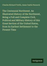 The Centennial Northwest. An Illustrated History of the Northwest, Being a Full and Complete Civil, Political and Military History of this Great Secti