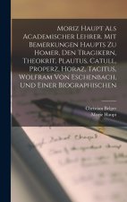 Moriz Haupt Als Academischer Lehrer. Mit Bemerkungen Haupts Zu Homer, Den Tragikern, Theokrit, Plautus, Catull, Properz, Horaz, Tacitus, Wolfram Von E