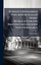 Kurzer Lebensabriss Von Anton Egeler Nebst Betrachtungen, Briefen Und Liedern Von Demselben