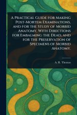A Practical Guide for Making Post-Mortem Examinations, and for the Study of Morbid Anatomy, With Directions for Embalming the Dead, and for the Preser