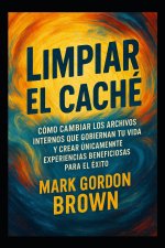 Limpiar el Caché Cómo cambiar los archivos internos que gobiernan tu vida y crear únicamente experiencias beneficiosas para el éxito