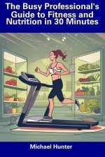 The Busy Professional's Guide to Fitness and Nutrition in 30 Minutes