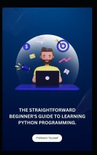 THE STRAIGHTFORWARD BEGINNER'S GUIDE TO LEARNING PYTHON PROGRAMMING.
