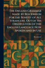 The English Grammar Made by Ben Jonson for the Benefit of All Strangers, Out of His Observation of the English Language Now Spoken and in Use