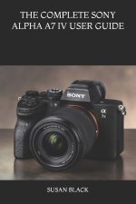 THE COMPLETE SONY ALPHA A7 IV USER GUIDE